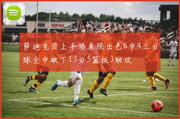 萨迪克贝上半场表现出色6中4三分球全中砍下13分5篮板3助攻