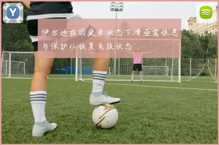 伊尔迪兹因疲劳状态下滑亟需休息与保护以恢复竞技状态