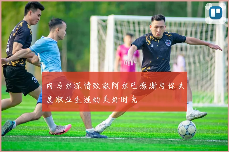 内马尔深情致敬阿尔巴感谢与你共度职业生涯的美好时光