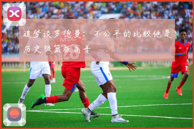 追梦谈罗德曼：不公平的比较他是历史级篮板高手