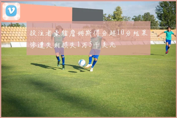 投注者豪赌詹姆斯得分超10分结果惨遭失利损失1万5千美元