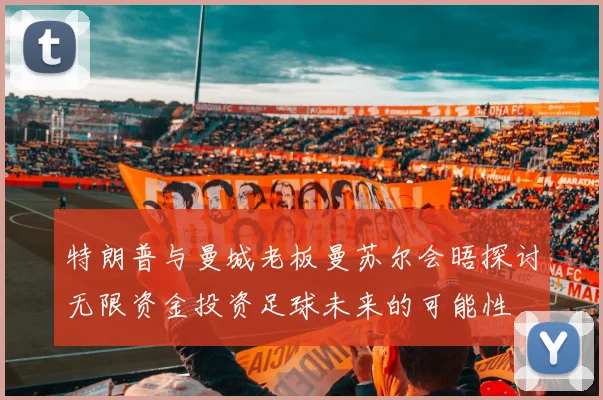 特朗普与曼城老板曼苏尔会晤探讨无限资金投资足球未来的可能性