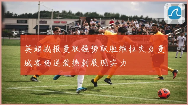 英超战报曼联强势取胜维拉失分曼城客场逆袭热刺展现实力