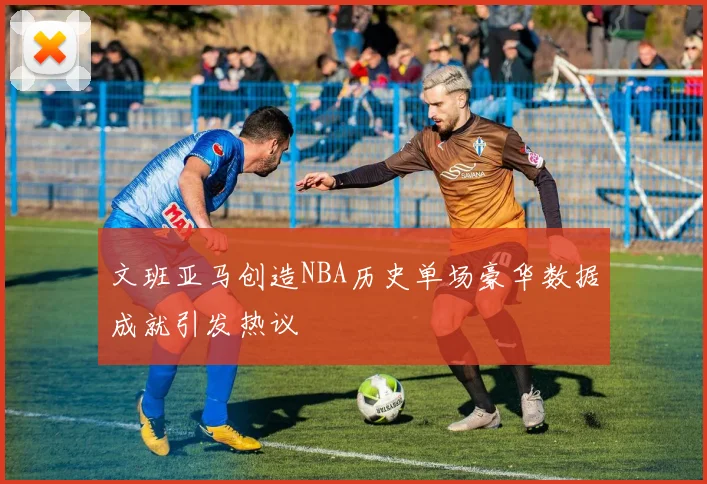 文班亚马创造NBA历史单场豪华数据成就引发热议