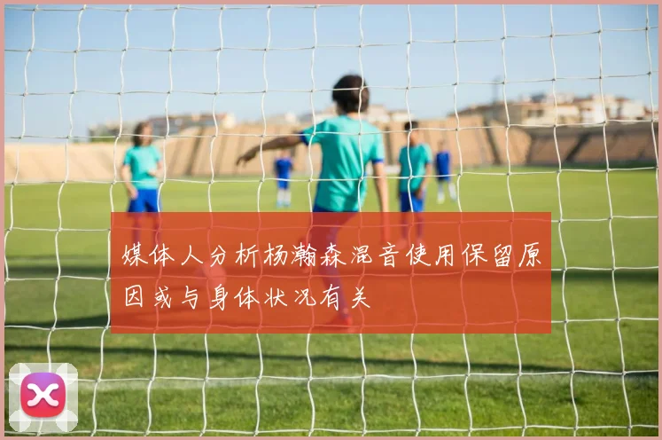 媒体人分析杨瀚森混音使用保留原因或与身体状况有关