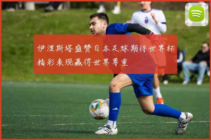 伊涅斯塔盛赞日本足球期待世界杯精彩表现赢得世界尊重