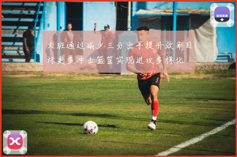 文班通过减少三分出手提升效率目标更多冲击篮筐实现进攻多样化
