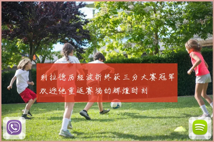 利拉德历经波折终获三分大赛冠军欢迎他重返赛场的辉煌时刻