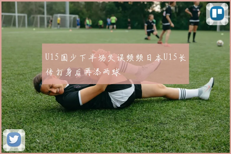 U15国少下半场失误频频日本U15长传打身后再添两球