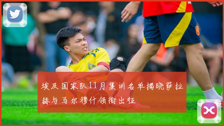 埃及国家队11月集训名单揭晓萨拉赫与马尔穆什领衔出征