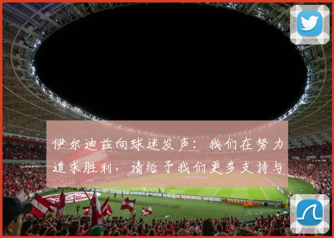 伊尔迪兹向球迷发声：我们在努力追求胜利，请给予我们更多支持与鼓励