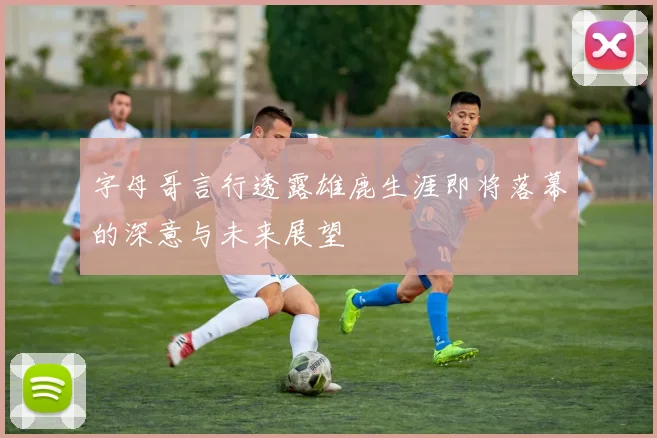 字母哥言行透露雄鹿生涯即将落幕的深意与未来展望