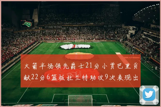 火箭半场领先爵士21分小贾巴里贡献22分6篮板杜兰特助攻9次表现出色