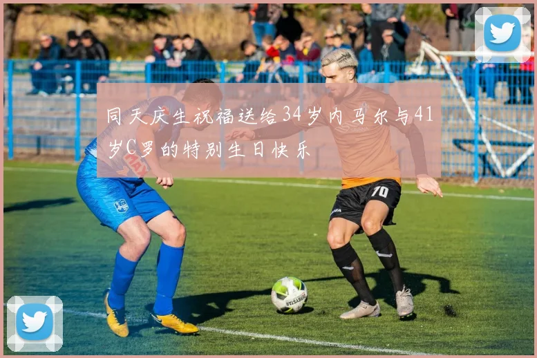 同天庆生祝福送给34岁内马尔与41岁C罗的特别生日快乐