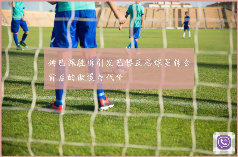姆巴佩胜诉引发巴黎反思球星转会背后的傲慢与代价