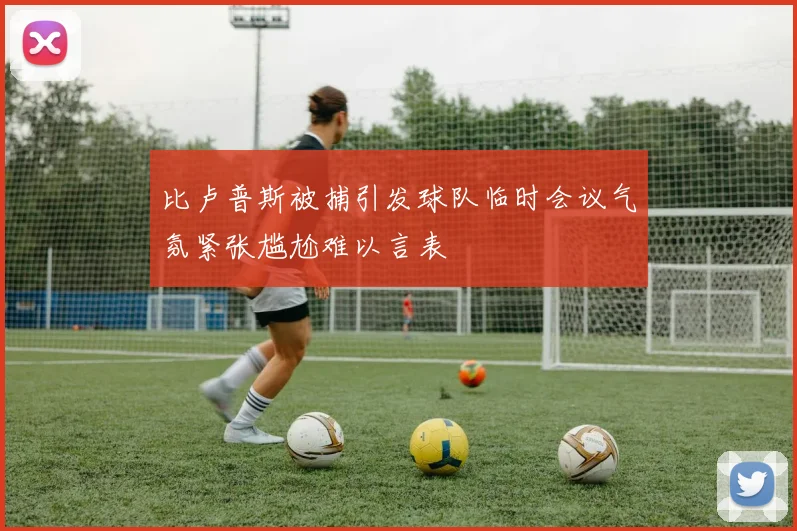 比卢普斯被捕引发球队临时会议气氛紧张尴尬难以言表