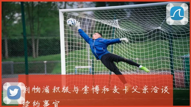 利物浦积极与索博和麦卡父亲洽谈续约事宜