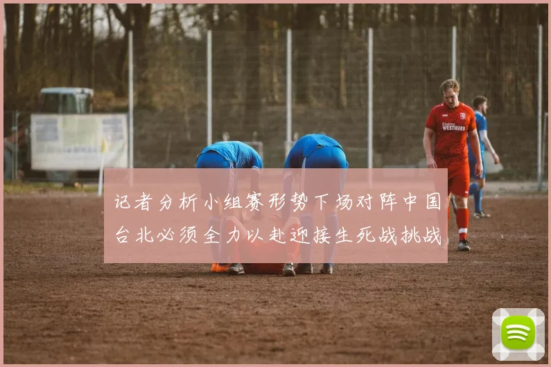 记者分析小组赛形势下场对阵中国台北必须全力以赴迎接生死战挑战
