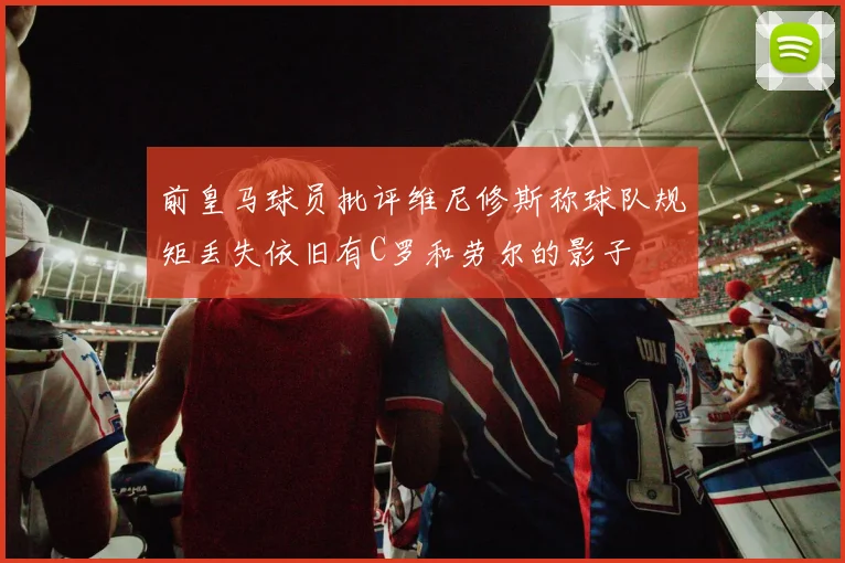 前皇马球员批评维尼修斯称球队规矩丢失依旧有C罗和劳尔的影子