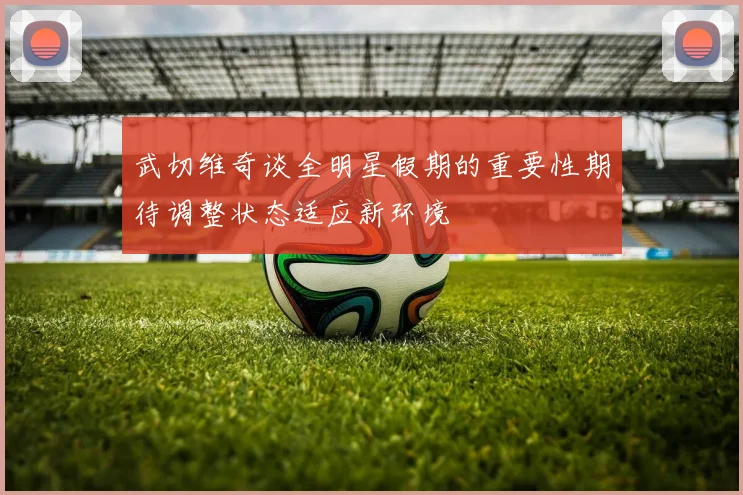 武切维奇谈全明星假期的重要性期待调整状态适应新环境
